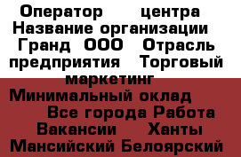 Оператор Call-центра › Название организации ­ Гранд, ООО › Отрасль предприятия ­ Торговый маркетинг › Минимальный оклад ­ 30 000 - Все города Работа » Вакансии   . Ханты-Мансийский,Белоярский г.